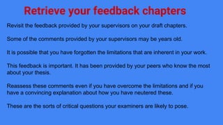 Retrieve your feedback chapters
Revisit the feedback provided by your supervisors on your draft chapters.
Some of the comments provided by your supervisors may be years old.
It is possible that you have forgotten the limitations that are inherent in your work.
This feedback is important. It has been provided by your peers who know the most
about your thesis.
Reassess these comments even if you have overcome the limitations and if you
have a convincing explanation about how you have neutered these.
These are the sorts of critical questions your examiners are likely to pose.
 