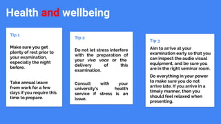 Health and wellbeing
Tip 1
Make sure you get
plenty of rest prior to
your examination,
especially the night
before.
Take annual leave
from work for a few
days if you require this
time to prepare.
Tip 2
Do not let stress interfere
with the preparation of
your viva voce or the
delivery of this
examination.
Consult with your
university’s health
service if stress is an
issue.
Tip 3
Aim to arrive at your
examination early so that you
can inspect the audio visual
equipment, and be sure you
are in the right seminar room.
Do everything in your power
to make sure you do not
arrive late. If you arrive in a
timely manner, then you
should feel relaxed when
presenting.
.
 