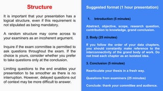 Suggested format (1 hour presentation)
1. Introduction (5 minutes)
Abstract, objective, scope, research question,
contribution to knowledge, grand conclusion.
2. Body (25 minutes)
If you follow the order of your data chapters,
you should constantly make reference to the
interconnectivity of the grand body of work. Do
not treat each chapter as an isolated idea.
3. Conclusion (5 minutes)
Rearticulate your thesis in a fresh way.
Questions from examiners (25 minutes)
Conclude: thank your committee and audience.
Structure
It is important that your presentation has a
logical structure, even if this requirement is
not stipulated as being mandatory.
A random structure may come across to
your examiners as an incoherent argument.
Inquire if the exam committee is permitted to
ask questions throughout the exam. If the
choice is yours, consider whether you prefer
to take questions only at the conclusion.
Limiting questions to the end enables your
presentation to be smoother as there is no
interruption. However, delayed questions out
of context may be more difficult to answer.
 