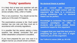 No doctoral thesis is perfect
If you consult with experienced
academics, you might concur with my
argument that there is a consensus
among academics that no doctoral
thesis can be perfect.
Knowledge is contested. The number of
research paradigms on offer to
students who pursue similar thesis
questions supports this argument.
I suggest that you read this text prior to
preparing for your viva voce. It might
reassure you of this argument.
See Trafford & Lesham (2008, pp. 46 & 56).
‘Tricky’ questions
It is likely that at least one examiner will ask
you at least one question that may come
across complex, tricky, unfair or hostile.
This is not uncommon. You should not let this
upset you in the exam if it happens.
The examinations process is fair. Each panel
member has one vote and they must act in
accordance with university regulations.
It is possible that the person asking a tricky
question has already concluded that your
written dissertation component is excellent.
If you have prepared for your viva voce in a
diligent manner you should remain confident.
 