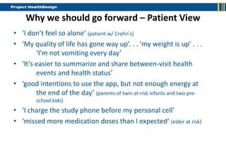 Why we should go forward – Patient View
• ‘I don’t feel so alone’ (patient w/ Crohn’s)
• ‘My quality of life has gone way up’. . . ‘my weight is up’ . . .
        ‘I’m not vomiting every day’
• ‘It’s easier to summarize and share between-visit health
        events and health status’
• ‘good intentions to use the app, but not enough energy at
        the end of the day’ (parents of twin at-risk infants and two pre-
        school kids)
• ‘I charge the study phone before my personal cell’
• ‘missed more medication doses than I expected’ (elder at risk)
 