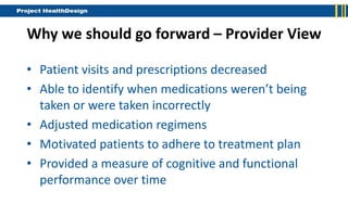Why we should go forward – Provider View

• Patient visits and prescriptions decreased
• Able to identify when medications weren’t being
  taken or were taken incorrectly
• Adjusted medication regimens
• Motivated patients to adhere to treatment plan
• Provided a measure of cognitive and functional
  performance over time
 