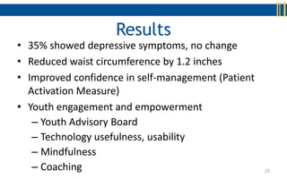 Results
• 35% showed depressive symptoms, no change
• Reduced waist circumference by 1.2 inches
• Improved confidence in self-management (Patient
  Activation Measure)
• Youth engagement and empowerment
   – Youth Advisory Board
   – Technology usefulness, usability
   – Mindfulness
   – Coaching                                       23
 
