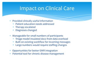 Impact on Clinical Care

Provided clinically useful information
  Patient education needs addressed
  Therapy escalated
  Diagnoses changed

Manageable for small numbers of participants
  Triage model insulated docs from data overload
  Built on existing workflow for incoming messages
  Large numbers would require staffing changes

Opportunities for better EMR integration
Potential tool for chronic disease management
 