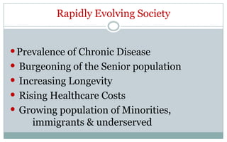 Rapidly Evolving Society


• Prevalence of Chronic Disease
• Burgeoning of the Senior population
• Increasing Longevity
• Rising Healthcare Costs
• Growing population of Minorities,
    immigrants & underserved
 