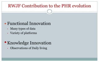 RWJF Contribution to the PHR evolution


 Functional Innovation
 •   Many types of data
 •   Variety of platforms


• Knowledge Innovation
 •   Observations of Daily living
 