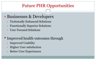 Future PHR Opportunities

 Businesses & Developers
 •   Technically Enhanced Solutions
 •   Functionally Superior Solutions
 •   User Focused Solutions

• Improved health outcomes through
 •   Improved Usability
 •   Higher User satisfaction
 •   Better User Experiences
 