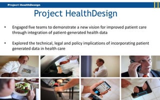Project HealthDesign
•   Engaged five teams to demonstrate a new vision for improved patient care
    through integration of patient-generated health data

•   Explored the technical, legal and policy implications of incorporating patient
    generated data in health care
 