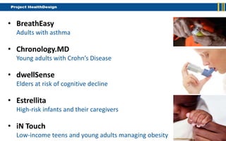 • BreathEasy
  Adults with asthma

• Chronology.MD
  Young adults with Crohn’s Disease

• dwellSense
  Elders at risk of cognitive decline

• Estrellita
  High-risk infants and their caregivers

• iN Touch
  Low-income teens and young adults managing obesity
 
