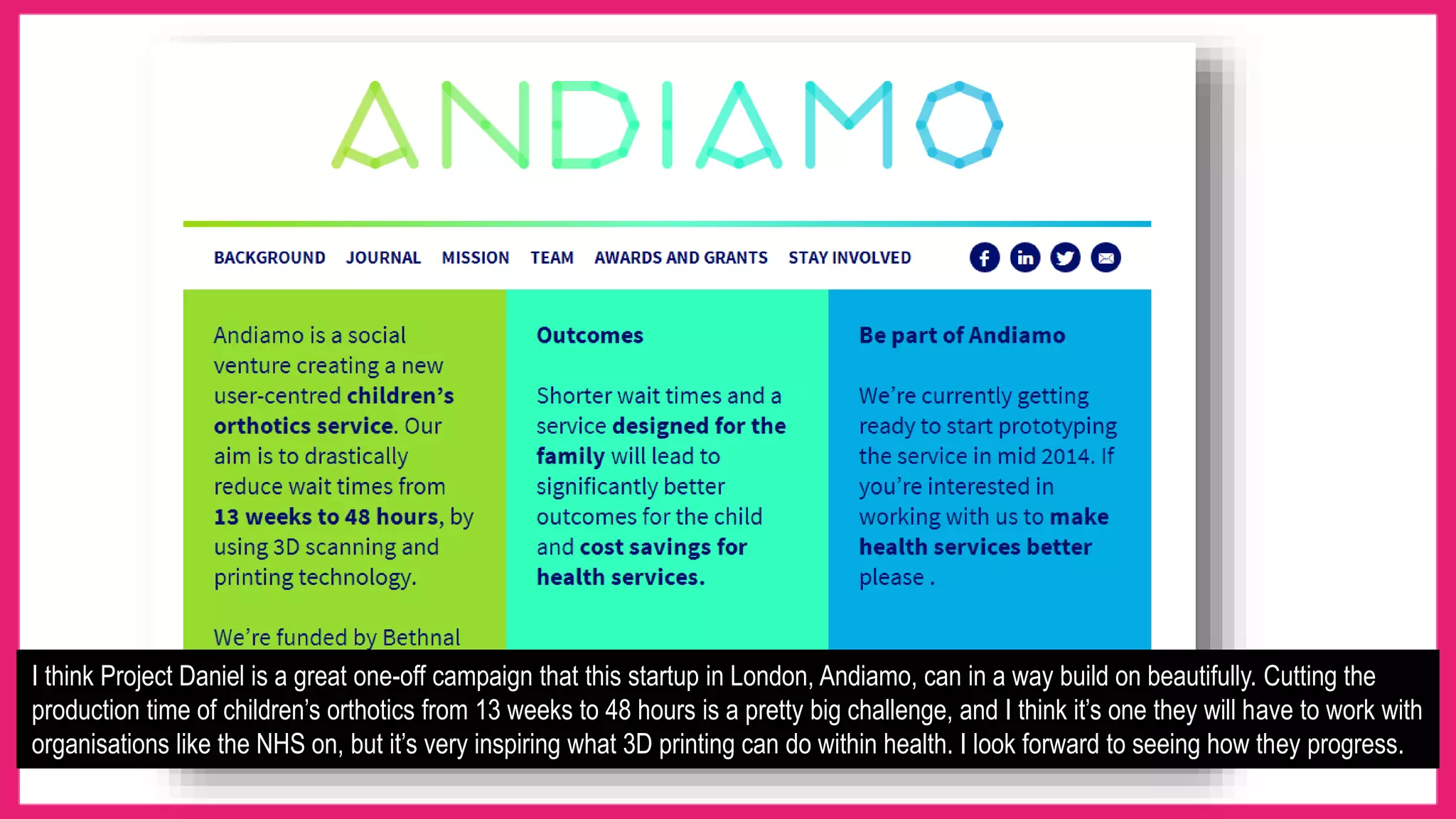 I think Project Daniel is a great one-off campaign that this startup in London, Andiamo, can in a way build on beautifully. Cutting the
production time of children’s orthotics from 13 weeks to 48 hours is a pretty big challenge, and I think it’s one they will have to work with
organisations like the NHS on, but it’s very inspiring what 3D printing can do within health. I look forward to seeing how they progress.
 