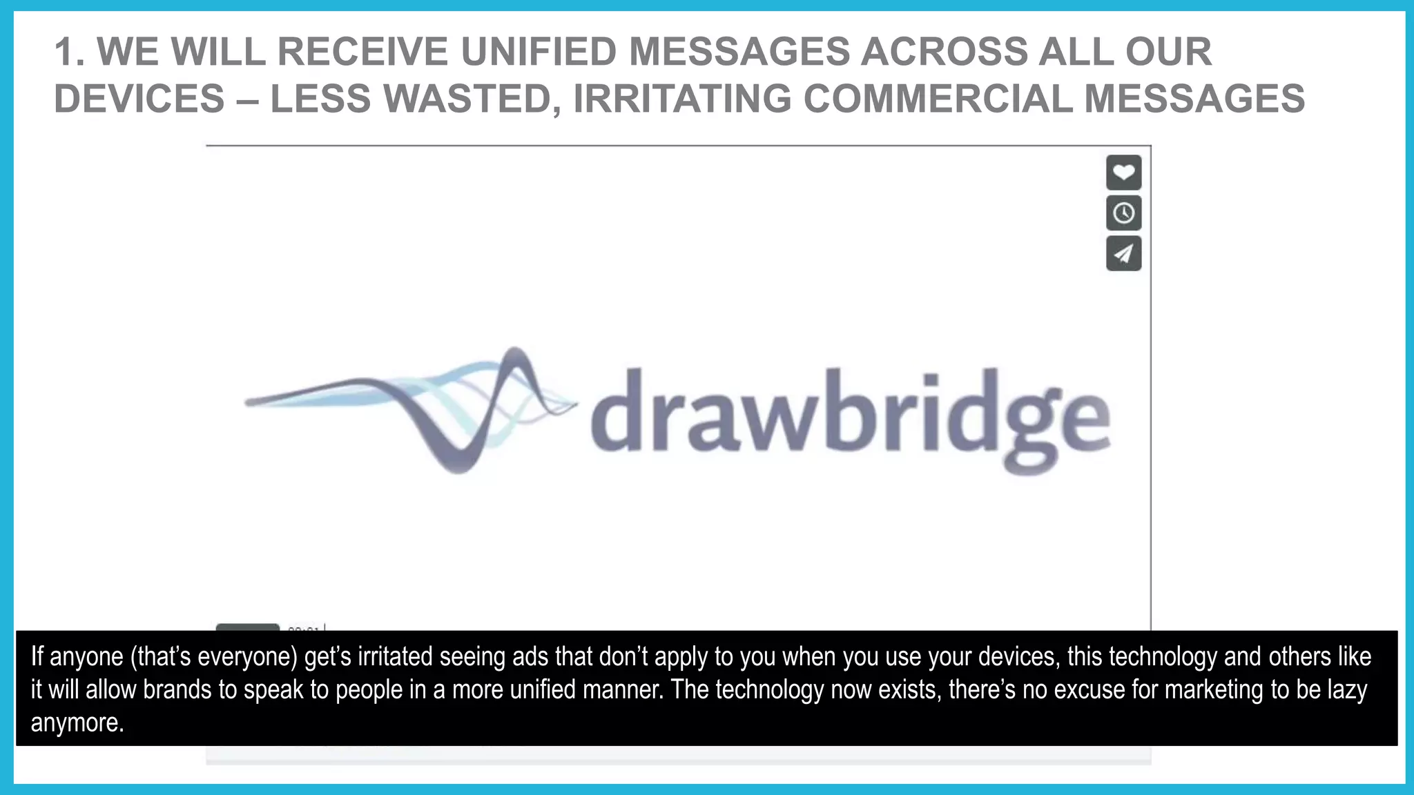 1. WE WILL RECEIVE UNIFIED MESSAGES ACROSS ALL OUR
DEVICES – LESS WASTED, IRRITATING COMMERCIAL MESSAGES
If anyone (that’s everyone) get’s irritated seeing ads that don’t apply to you when you use your devices, this technology and others like
it will allow brands to speak to people in a more unified manner. The technology now exists, there’s no excuse for marketing to be lazy
anymore.
 