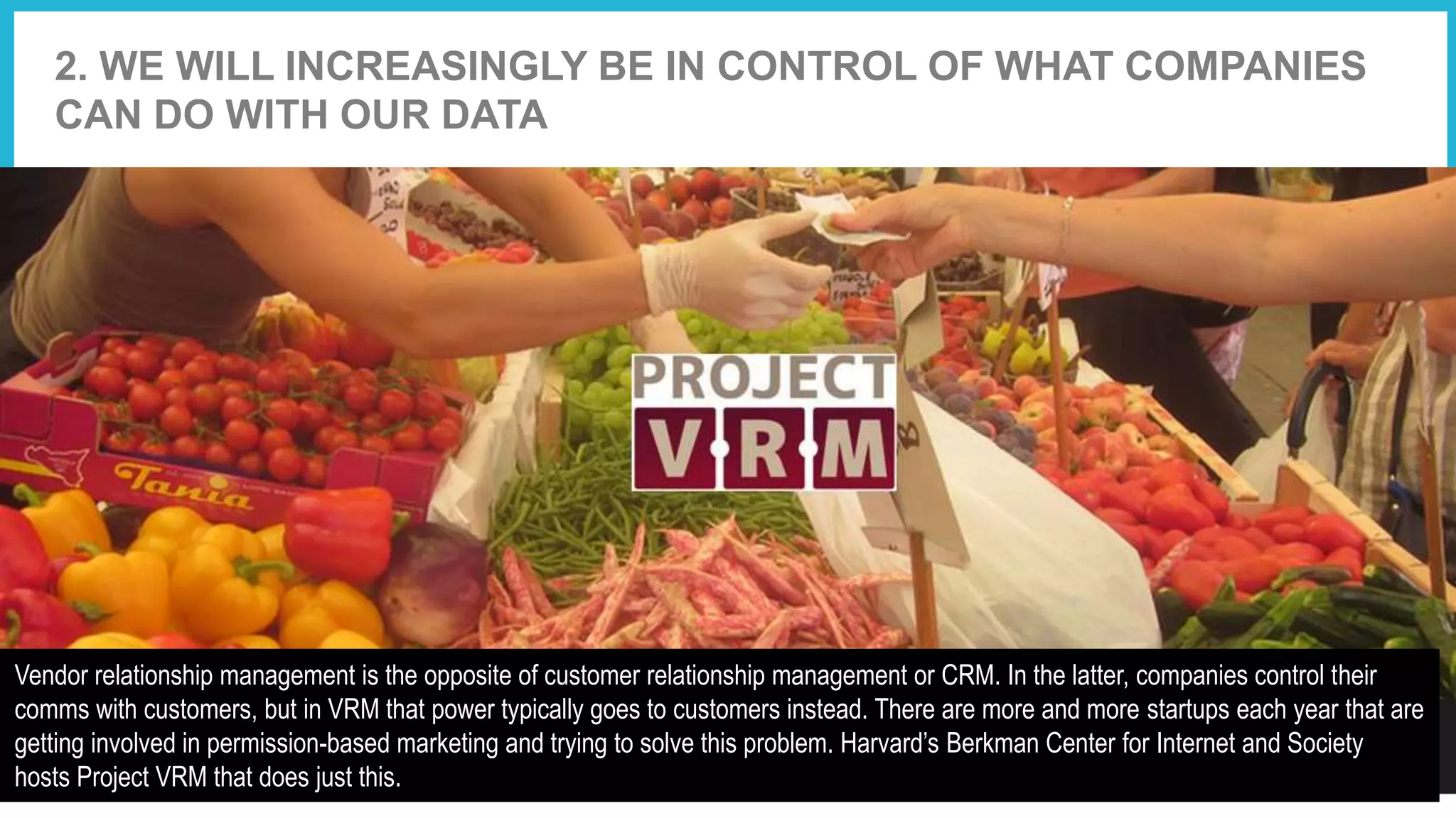 2. WE WILL INCREASINGLY BE IN CONTROL OF WHAT COMPANIES
CAN DO WITH OUR DATA
Vendor relationship management is the opposite of customer relationship management or CRM. In the latter, companies control their
comms with customers, but in VRM that power typically goes to customers instead. There are more and more startups each year that are
getting involved in permission-based marketing and trying to solve this problem. Harvard’s Berkman Center for Internet and Society
hosts Project VRM that does just this.
 