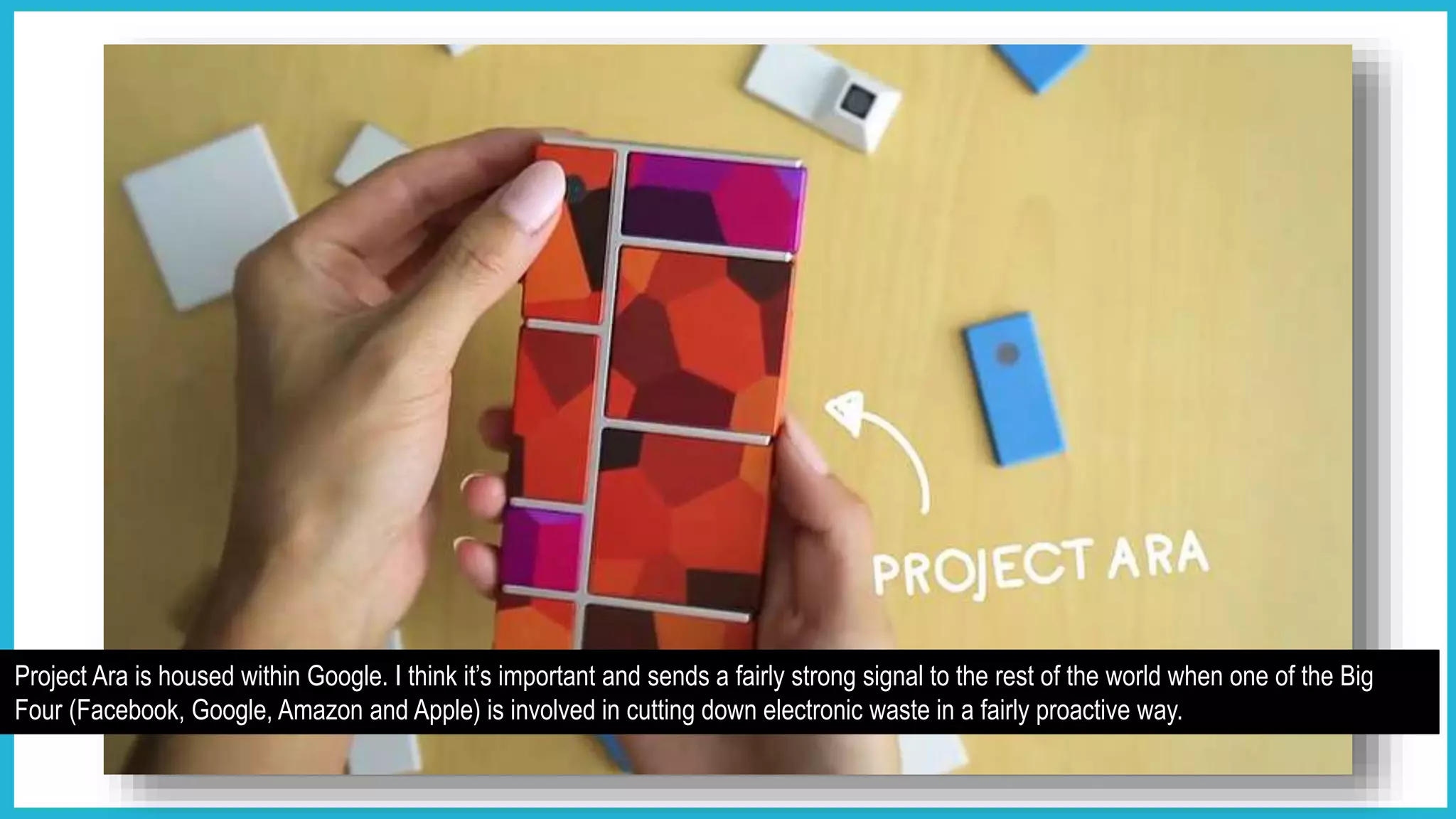 Project Ara is housed within Google. I think it’s important and sends a fairly strong signal to the rest of the world when one of the Big
Four (Facebook, Google, Amazon and Apple) is involved in cutting down electronic waste in a fairly proactive way.
 