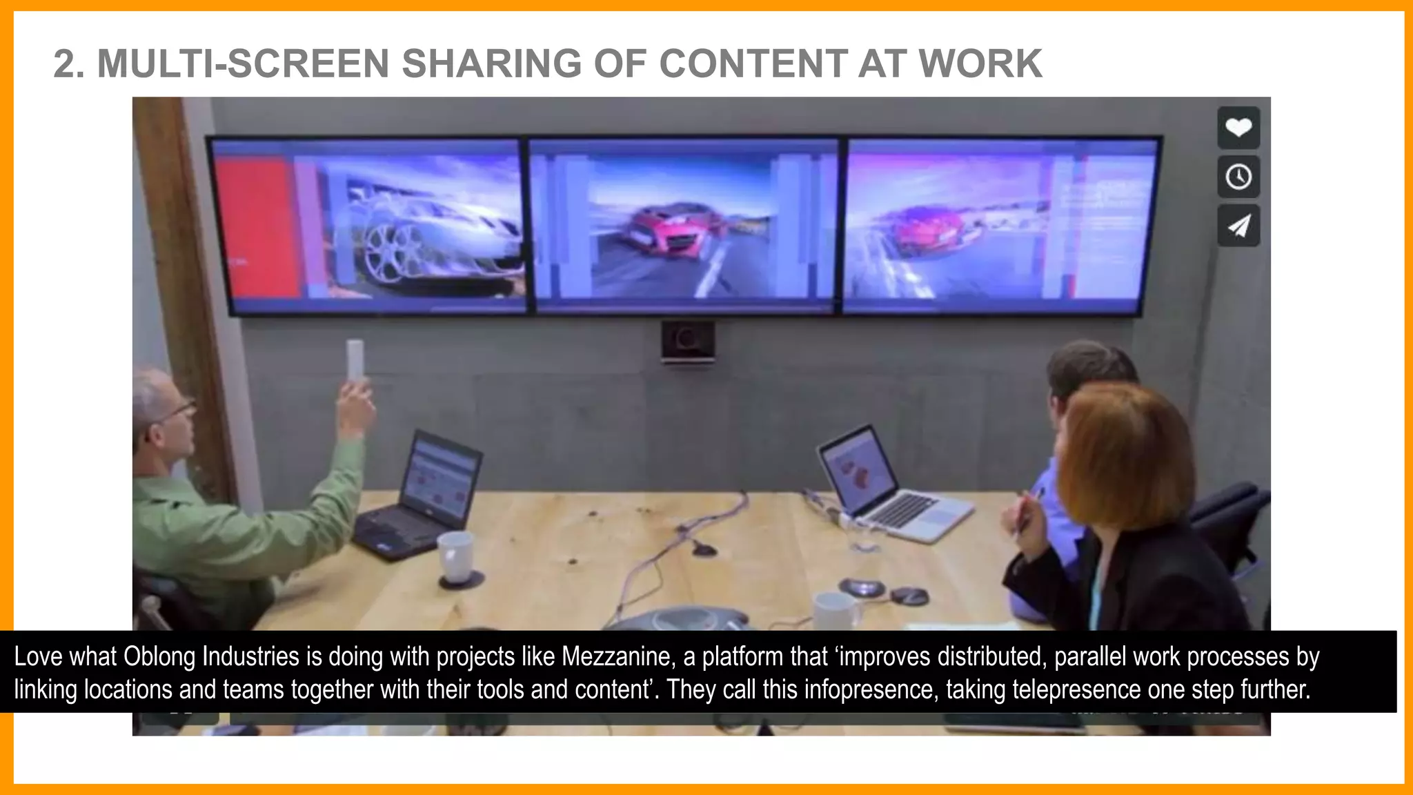 2. MULTI-SCREEN SHARING OF CONTENT AT WORK
Love what Oblong Industries is doing with projects like Mezzanine, a platform that ‘improves distributed, parallel work processes by
linking locations and teams together with their tools and content’. They call this infopresence, taking telepresence one step further.
 