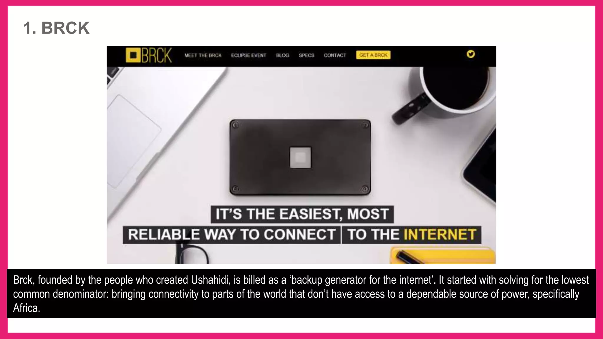 1. BRCK
Brck, founded by the people who created Ushahidi, is billed as a ‘backup generator for the internet’. It started with solving for the lowest
common denominator: bringing connectivity to parts of the world that don’t have access to a dependable source of power, specifically
Africa.
 