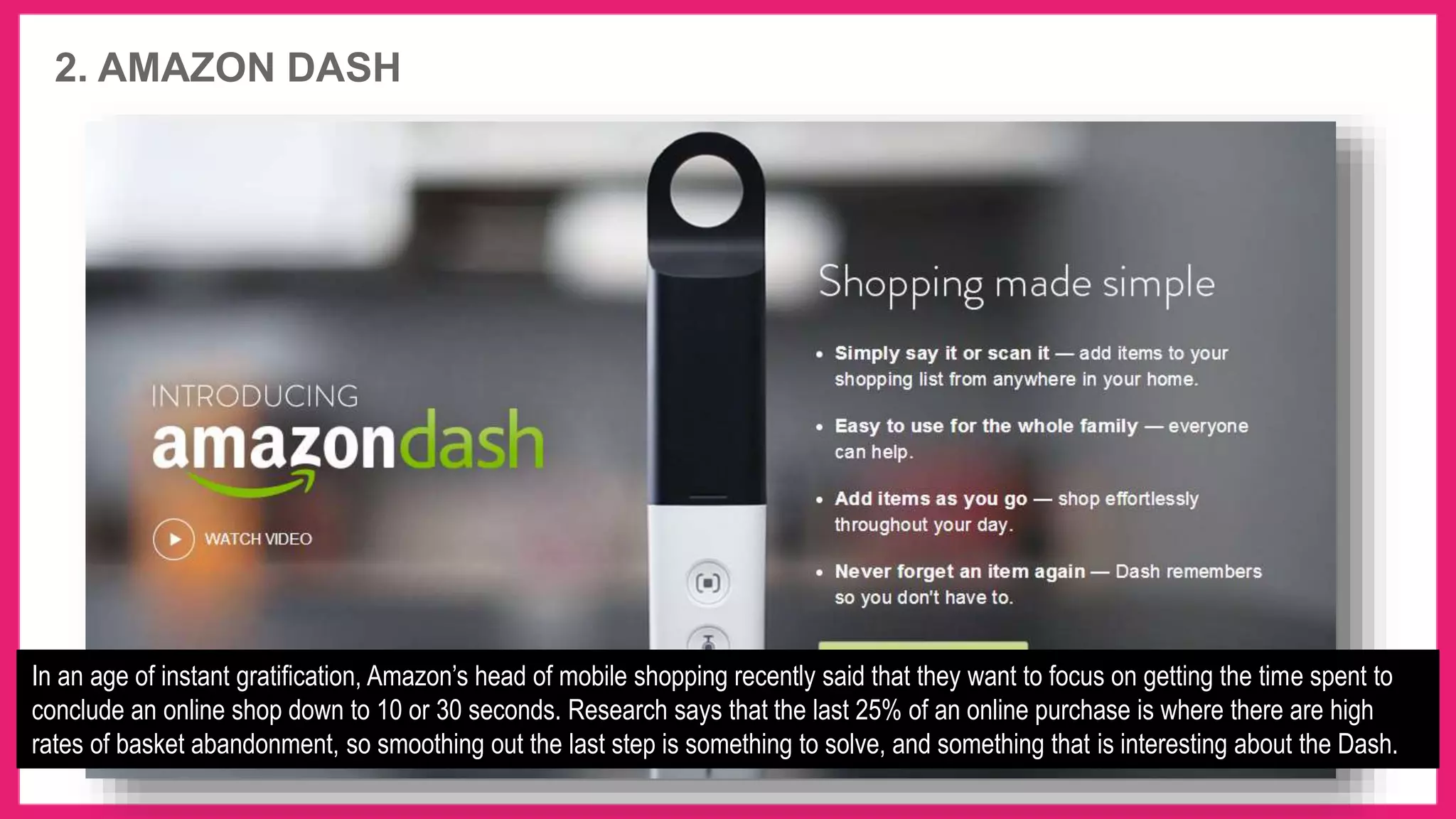 2. AMAZON DASH
In an age of instant gratification, Amazon’s head of mobile shopping recently said that they want to focus on getting the time spent to
conclude an online shop down to 10 or 30 seconds. Research says that the last 25% of an online purchase is where there are high
rates of basket abandonment, so smoothing out the last step is something to solve, and something that is interesting about the Dash.
 