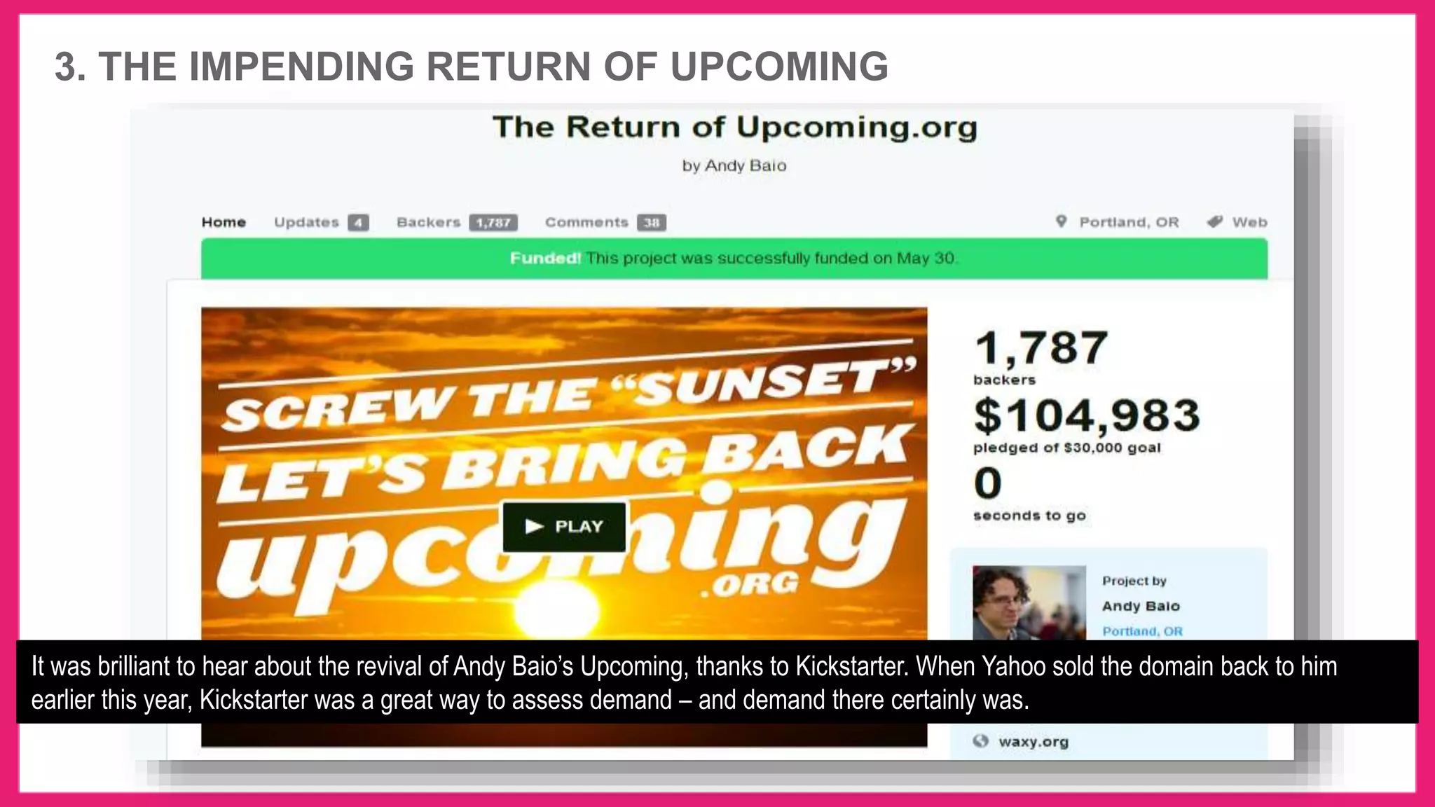 3. THE IMPENDING RETURN OF UPCOMING
It was brilliant to hear about the revival of Andy Baio’s Upcoming, thanks to Kickstarter. When Yahoo sold the domain back to him
earlier this year, Kickstarter was a great way to assess demand – and demand there certainly was.
 
