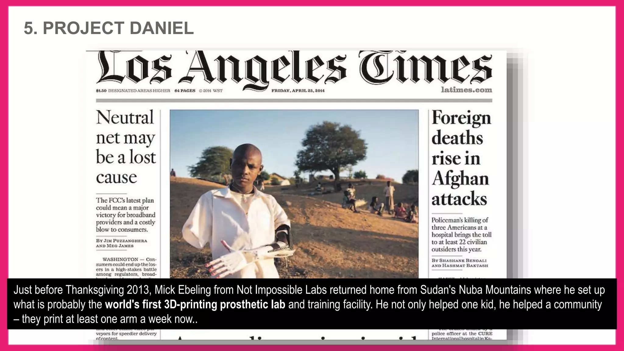 5. PROJECT DANIEL
Just before Thanksgiving 2013, Mick Ebeling from Not Impossible Labs returned home from Sudan's Nuba Mountains where he set up
what is probably the world's first 3D-printing prosthetic lab and training facility. He not only helped one kid, he helped a community
– they print at least one arm a week now..
 