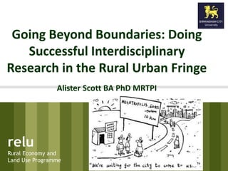 Going Beyond Boundaries: Doing 
Successful Interdisciplinary 
Research in the Rural Urban Fringe 
Alister Scott BA PhD MRTPI 
relu 
Rural Economy and 
Land Use Programme 
 