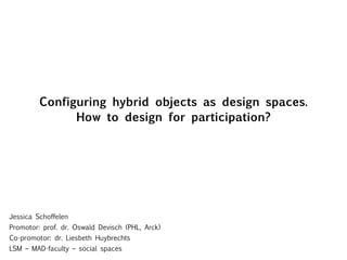 Configuring hybrid objects as design spaces. How to design for participation? Jessica Schoffelen Promotor: prof. dr. Oswald Devisch (PHL, Arck) Co-promotor: dr. Liesbeth Huybrechts LSM – MAD-faculty – social spaces 