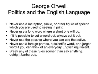 George Orwell Politics and the English Language Never use a metaphor, simile, or other figure of speech which you are used to seeing in print. Never use a long word where a short one will do. If it is possible to cut a word out, always cut it out. Never use the passive where you can use the active. Never use a foreign phrase, a scientific word, or a jargon word if you can think of an everyday English equivalent. Break any of these rules sooner than say anything outright barbarous. 