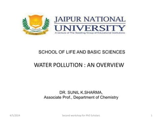 WATER POLLUTION : AN OVERVIEW
SCHOOL OF LIFE AND BASIC SCIENCES
DR. SUNIL K.SHARMA,
Associate Prof., Department of Chemistry
4/5/2024 Second workshop for PhD Scholars 1
 