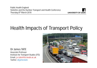 Health Impacts of Transport Policy
Dr James TATE
Associate Professor
Institute for Transport Studies (ITS)
Email: j.e.tate@its.leeds.ac.uk
Twitter: drjamestate
Public Health England
Yorkshire and the Humber Transport and Health Conference
Thursday 8th March 2018
 