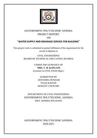 GOVERNMENT POLYTECHNIC GONDIA
PROJECT REPORT
ON
“WATER SUPPLY AND DRAINAGE SERVICE FOR BUILDING”
This project work is submitted in partial fulfilment of the requirement for the
award of diploma in
CIVIL ENGINEERING
BOARD OF TECHNICAL EDUCATION, MUMBAI
UNDER THE GUIDANCE OF
MRS. V. D. KAPGATE
(Lecturer in CIVIL ENGG.Dept.)
SUBMITTED BY
HITENDRA PENDAM
TEJAS B.MANE
HEMANT J.NEWARE
DEPARTMENT OF CIVIL ENGINEERING
GOVERNMENT POLYTECHNIC, GONDIA
DIST. GONDIA PIN-441601
GOVERNMENT POLYTECHNIC GONDIA
2020-2021
 