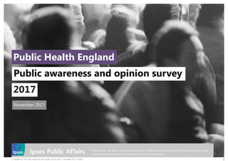 17-060844-01 PHE Public Awareness and Opinion Survey 2017 | November 2017 | PUBLIC 1
© 2017 Ipsos. All rights reserved. Contains Ipsos' Confidential and Proprietary information and may not be
disclosed or reproduced without the prior written consent of Ipsos.
November 2017
Public Health England
Public awareness and opinion survey
2017
 