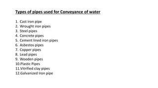 Types of pipes used for Conveyance of water
1. Cast iron pipe
2. Wrought iron pipes
3. Steel pipes
4. Concrete pipes
5. Cement lined iron pipes
6. Asbestos pipes
7. Copper pipes
8. Lead pipes
9. Wooden pipes
10.Plastic Pipes
11.Vitrified clay pipes
12.Galvanized Iron pipe
 