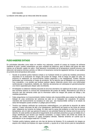 estar expuesto.
La relación entre ellas que se indica este árbol de causas:
PUDO HABERSE EVITADO
En actividades laborales como estas en medios muy calurosos, cuando el cuerpo es incapaz de enfriarse
mediante el sudor, pueden presentarse una gran variedad de trastornos, pero el efecto más grave del calor
intenso es el llamado «golpe de calor». Esta elevación incontrolada de la temperatura corporal provoca una
disfunción del sistema nervioso central y un fallo en el mecanismo normal de regulación térmica, lo que acelera
el aumento de la temperatura del cuerpo.
• Quizás el accidente podría haberse evitado si se hubiesen tenido en cuenta las medidas preventivas
expuestas en la evaluación de riesgos del puesto de trabajo. Ante el riesgo de golpe de calor, se
proponía la realización de reconocimiento médico específico a los trabajadores. Existen factores
personales que incrementan el riesgo de accidente. Se ha descrito que el trabajador era una persona
muy corpulenta, y es posible que pudiera padecer alguna dolencias previa como una enfermedad
cardiovascular o respiratoria, diabetes, etc. Además, las personas con sobrepeso en general presentan
una menor capacidad para disipar calor al ambiente.
• Al trabajador no deberían haberle propuesto la renuncia voluntaria a la vigilancia de la salud, ya que en
ese momento todavía no conocía las características del puesto de trabajo. Recordemos que firmó la
renuncia casi dos semanas antes que le informaran sobre los riesgos del puesto de trabajo y las
medidas preventivas.
• Cabe preguntarse si el reconocimiento médico hubiera sido imprescindible para evaluar los efectos de
trabajar en unas condiciones tan extremas de calor en un trabajador tan corpulento. El carácter
voluntario del reconocimiento se exceptua en caso que sea imprescindible verificar si el estado de
salud del trabajador puede constituir un peligro para el mismo.
• Tendría que haberse verificado las condiciones meteorológicas y en particular la situación de alerta
naranja, y haber informado de ello a los trabajadores, planificando las tareas en las horas de menos
calor, adaptando los horarios de trabajo. En este caso la causa del problema no sólo fue la elevada
temperatura, sino el calor que genera el cuerpo en una actividad físicas tan intensa como la que se ha
descrito. En este sentido se descuidó el seguimiento de la actividad preventiva ya que se trataba de un
riesgo identificado que tendría que haberse controlado. Lo lógico habría sido limitar las tareas de
limpieza, las cuales requieren un gasto energético elevado. Además teniendo en cuenta que la
aclimatación no se consigue hasta los 7-15 días.
• También podría haberse optado por otro tipo de técnica de limpieza. En la evaluación de riesgos se
expone otro método de limpieza con agua a presión, y ayuda de un todo terreno para la manipulación
P u d o h a b e r s e e v i t a d o N º 1 8 , a b r i l d e 2 0 1 3
 