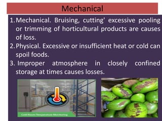 Mechanical
1.Mechanical. Bruising, cutting' excessive pooling
or trimming of horticultural products are causes
of loss.
2.Physical. Excessive or insufficient heat or cold can
spoil foods.
3. Improper atmosphere in closely confined
storage at times causes losses.
 