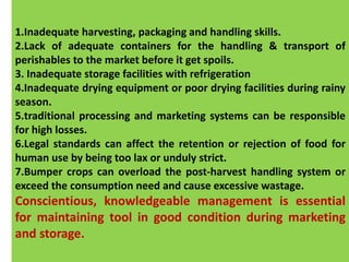 SECONDARY CAUSES OF LOSS
These are multiplier to the conditions that encourage a
primary cause of loss. They are usually the result of
inadequate or non-assistant capital expenditures,
technology and quality control. Some examples are:
1.Inadequate harvesting, packaging and handling skills.
2.Lack of adequate containers for the handling & transport of
perishables to the market before it get spoils.
3. Inadequate storage facilities with refrigeration
4.Inadequate drying equipment or poor drying facilities during rainy
season.
5.traditional processing and marketing systems can be responsible
for high losses.
6.Legal standards can affect the retention or rejection of food for
human use by being too lax or unduly strict.
7.Bumper crops can overload the post-harvest handling system or
exceed the consumption need and cause excessive wastage.
Conscientious, knowledgeable management is essential
for maintaining tool in good condition during marketing
and storage.
 