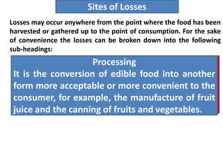 Losses may occur anywhere from the point where the food has been
harvested or gathered up to the point of consumption. For the sake
of convenience the losses can be broken down into the following
sub-headings:
Sites of Losses
Harvest.
The separation of the commodity from the plant
that produced it. In the case of roots, tubers and
bulbs the commodity is lifted out of the soil.
Preparation.
The preliminary separation or extraction of the
edible from the non-edible portion, e.g., the
peeling of fruits and vegetables.
Preservation
It is the prevention of lose and spoilage of
foods. For example, the sun-drying of fruit, the
use of refrigeration and the use of fungicides to
inhibit mold growth in fruits.
Processing
It is the conversion of edible food into another
form more acceptable or more convenient to the
consumer, for example, the manufacture of fruit
juice and the canning of fruits and vegetables.
 