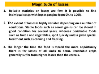 Magnitude of losses
1. Reliable statistics on losses are few. It is possible to find
individual cases with losses ranging from 0% to 100%.
2. The extent of losses is highly variable depending on a number of
conditions. Stable foods such as cereal grains can be stored in
good condition for several years, whereas perishable foods
such as fruit a and vegetables, spoil quickly unless given special
treatment such as canning and freezing.
3. The longer the time the food is stored the more opportunity
there is for losses of all kinds to occur. Perishable crops
generally suffer from higher losses than the cereals.
 