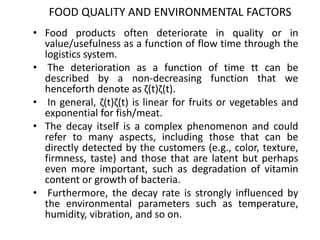 FOOD QUALITY AND ENVIRONMENTAL FACTORS
• Food products often deteriorate in quality or in
value/usefulness as a function of flow time through the
logistics system.
• The deterioration as a function of time tt can be
described by a non-decreasing function that we
henceforth denote as ζ(t)ζ(t).
• In general, ζ(t)ζ(t) is linear for fruits or vegetables and
exponential for fish/meat.
• The decay itself is a complex phenomenon and could
refer to many aspects, including those that can be
directly detected by the customers (e.g., color, texture,
firmness, taste) and those that are latent but perhaps
even more important, such as degradation of vitamin
content or growth of bacteria.
• Furthermore, the decay rate is strongly influenced by
the environmental parameters such as temperature,
humidity, vibration, and so on.
 