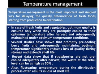 Temperature management
• In case of fresh fruits and vegetables, optimum quality is
ensured only when they are promptly cooled to their
optimum temperature after harvest and subsequently
maintained under optimum temperature conditions.
• Several studies have shown that promptly pre-cooling
berry fruits and subsequently maintaining optimum
temperature significantly reduces loss of quality during
storage and extends shelf life.
• Recent data show that if strawberries are not pre-
cooled adequately after harvest, the waste at the retail
level can be as high as 50% .
• Also, fluctuating temperature during the distribution
process often results in loss of shelf life.
Temperature management is the most important and simplest
way for delaying the quality deterioration of fresh foods,
starting from production to distribution.
 