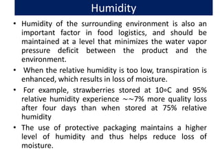 Humidity
• Humidity of the surrounding environment is also an
important factor in food logistics, and should be
maintained at a level that minimizes the water vapor
pressure deficit between the product and the
environment.
• When the relative humidity is too low, transpiration is
enhanced, which results in loss of moisture.
• For example, strawberries stored at 10∘C and 95%
relative humidity experience ∼∼7% more quality loss
after four days than when stored at 75% relative
humidity
• The use of protective packaging maintains a higher
level of humidity and thus helps reduce loss of
moisture.
 