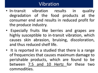 Vibration
• In-transit vibration results in quality
degradation of the food products at the
consumer end and results in reduced profit for
the produce industry.
• Especially fruits like berries and grapes are
highly susceptible to in-transit vibration, which
causes skin abrasion, bruising, discoloration,
and thus reduced shelf life.
• It is reported in a studied that there is a range
of frequencies that causes maximum damage to
perishable products, which are found to be
between 7.5 and 10 Hertz for these two
commodities.
 