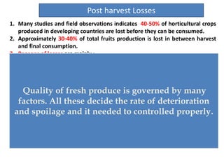1. Many studies and field observations indicates 40-50% of horticultural crops
produced in developing countries are lost before they can be consumed.
2. Approximately 30-40% of total fruits production is lost in between harvest
and final consumption.
3. Reasons of losses are mainly :
 High rates of bruising,
 Water loss,
 Subsequent decay during postharvest handling .
4. Nutritional loss
1. Vitamins
2. Antioxidant, and health-promoting substances)
3. Decreased market value of fresh produce.
5. Main causes of postharvest loss include:
1. lack of temperature management,
2. rough handling,
3. poor packaging material,
4. lack of education about the need to maintain quality.
Post harvest Losses
Quality of fresh produce is governed by many
factors. All these decide the rate of deterioration
and spoilage and it needed to controlled properly.
 