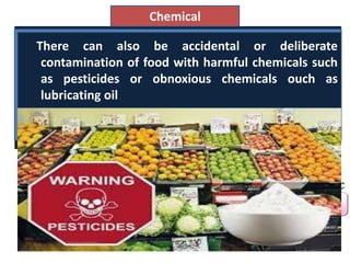 Many of the chemical constituents naturally
present in stored foods spontaneously react
causing lose of colour, flavour, texture and
nutritional value.
Chemical
An example is the Maillard relation' that
causes browning and discoloration in
dried fruits and other product.
There can also be accidental or deliberate
contamination of food with harmful chemicals such
as pesticides or obnoxious chemicals ouch as
lubricating oil
 