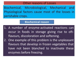 Other reasons of Losses
1. A number of enzyme-activated reactions can
occur in foods in storage giving rise to oft-
flavours, discoloration and softening.
2. One example of this problem is the unpleasant
flavours that develop in frozen vegetables that
have not been blanched to inactivate these
enzymes before freezing.
Biochemical reason
Biochemical, Microbiological, Mechanical and
Physiological factors cause most of the losses in
perishable crops.
 