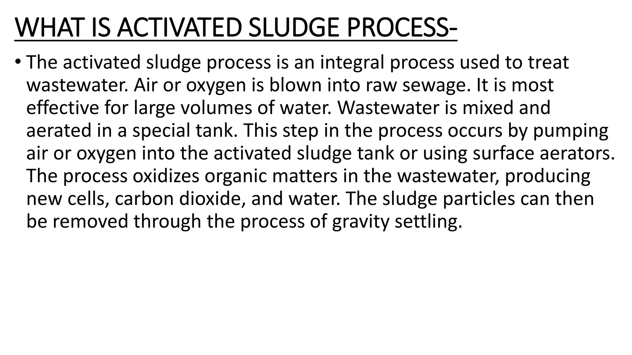 WHAT IS ACTIVATED SLUDGE PROCESS-
• The activated sludge process is an integral process used to treat
wastewater. Air or oxygen is blown into raw sewage. It is most
effective for large volumes of water. Wastewater is mixed and
aerated in a special tank. This step in the process occurs by pumping
air or oxygen into the activated sludge tank or using surface aerators.
The process oxidizes organic matters in the wastewater, producing
new cells, carbon dioxide, and water. The sludge particles can then
be removed through the process of gravity settling.
 