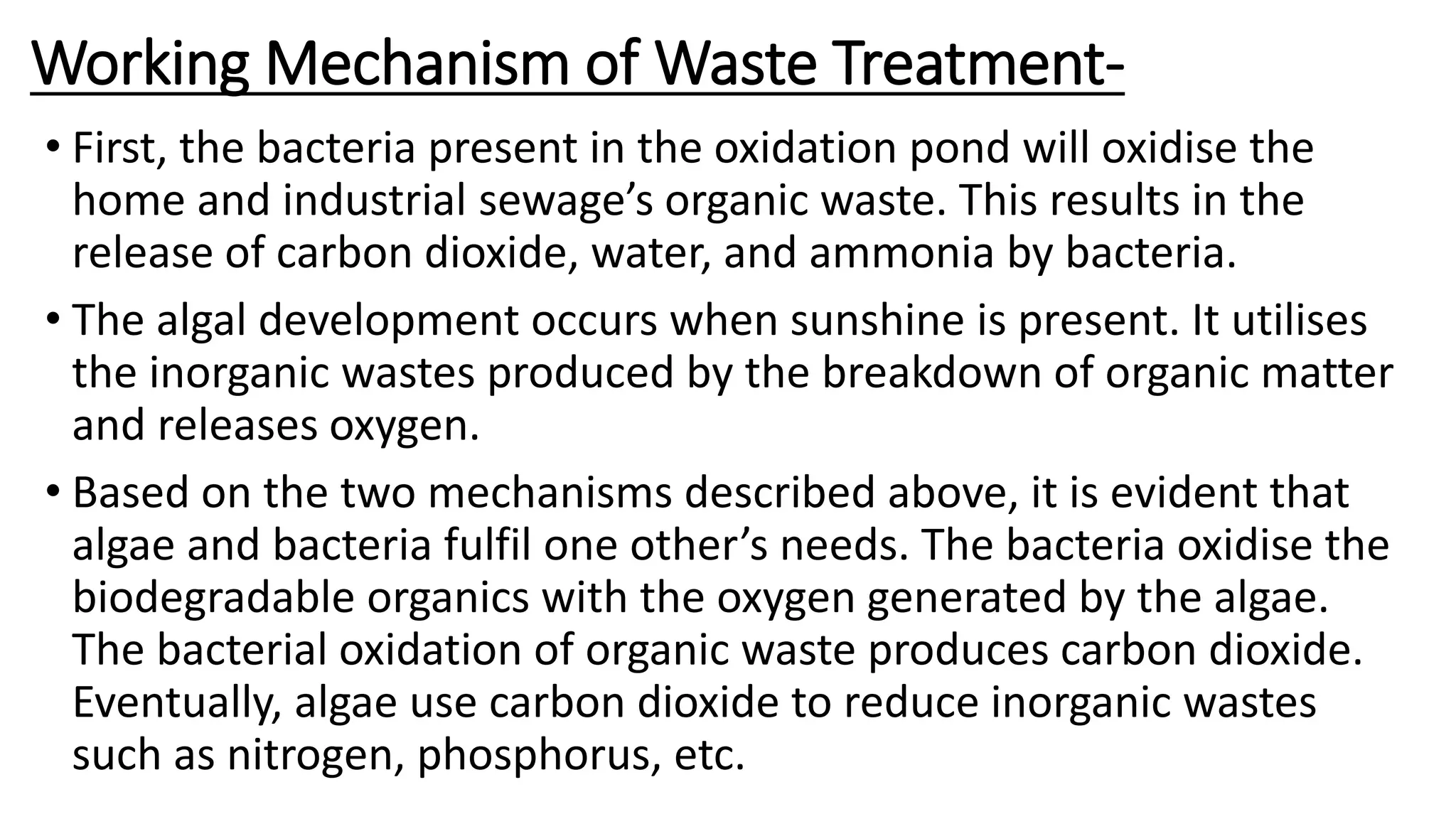 Working Mechanism of Waste Treatment-
• First, the bacteria present in the oxidation pond will oxidise the
home and industrial sewage’s organic waste. This results in the
release of carbon dioxide, water, and ammonia by bacteria.
• The algal development occurs when sunshine is present. It utilises
the inorganic wastes produced by the breakdown of organic matter
and releases oxygen.
• Based on the two mechanisms described above, it is evident that
algae and bacteria fulfil one other’s needs. The bacteria oxidise the
biodegradable organics with the oxygen generated by the algae.
The bacterial oxidation of organic waste produces carbon dioxide.
Eventually, algae use carbon dioxide to reduce inorganic wastes
such as nitrogen, phosphorus, etc.
 