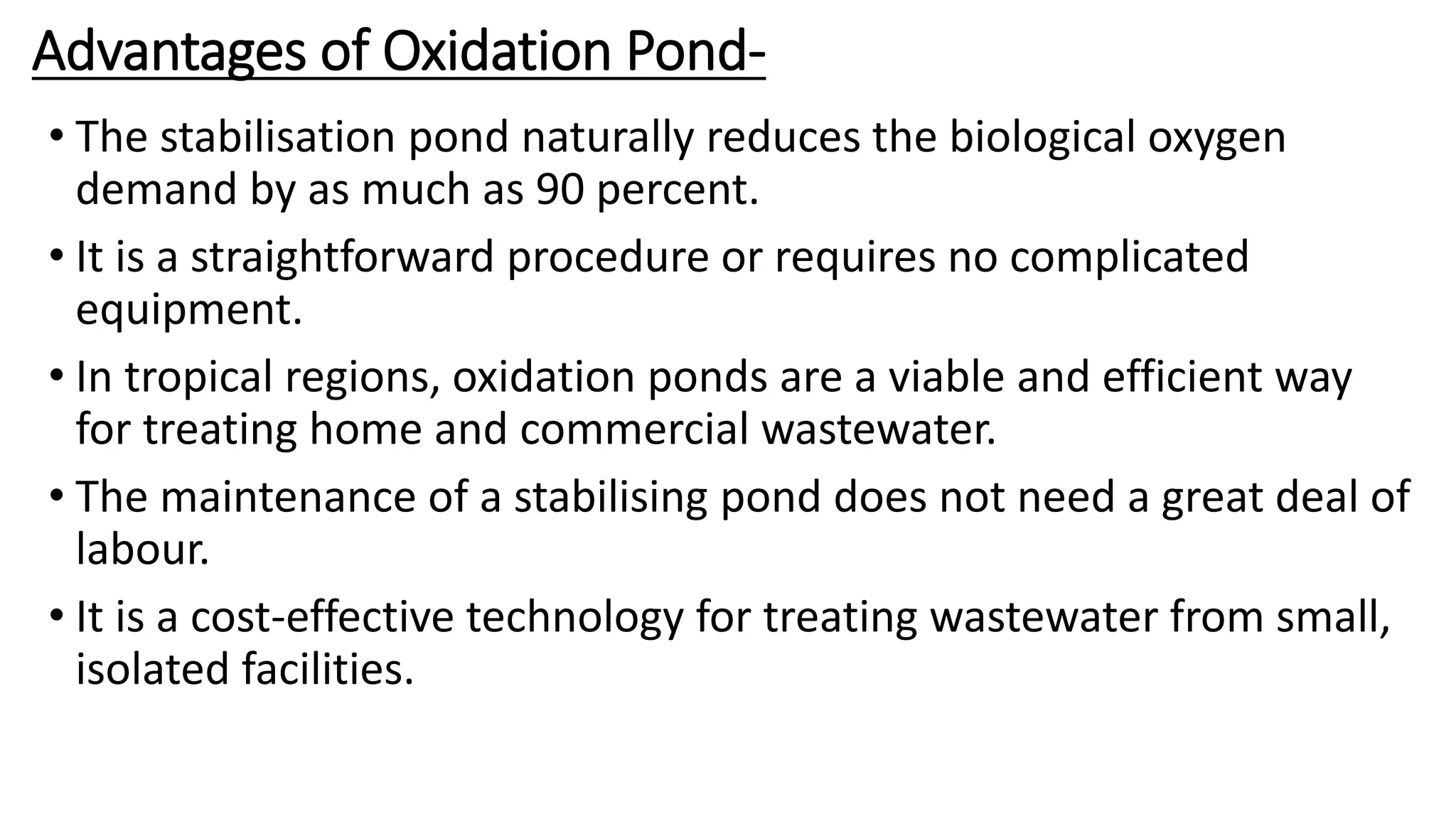Advantages of Oxidation Pond-
• The stabilisation pond naturally reduces the biological oxygen
demand by as much as 90 percent.
• It is a straightforward procedure or requires no complicated
equipment.
• In tropical regions, oxidation ponds are a viable and efficient way
for treating home and commercial wastewater.
• The maintenance of a stabilising pond does not need a great deal of
labour.
• It is a cost-effective technology for treating wastewater from small,
isolated facilities.
 