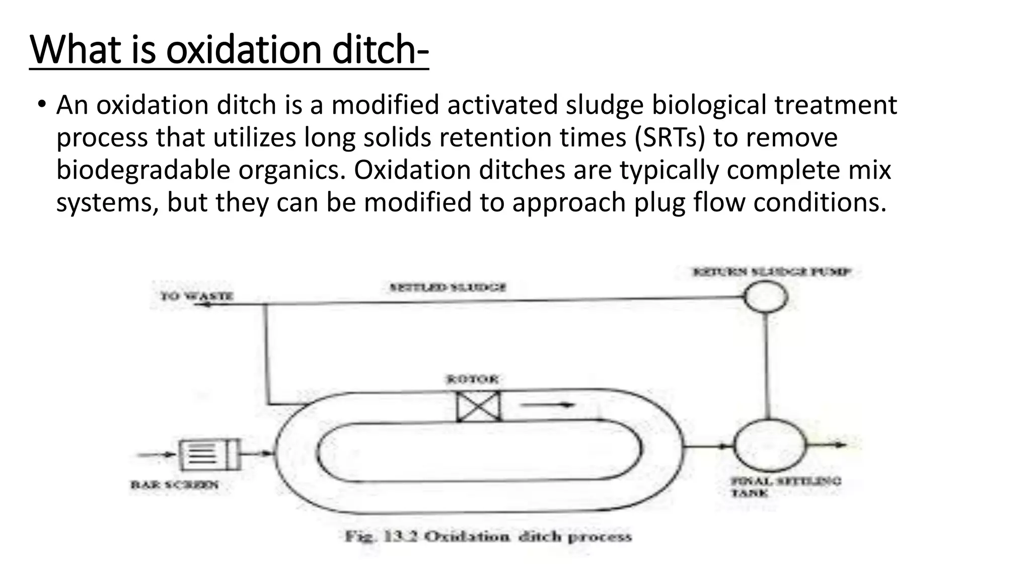 What is oxidation ditch-
• An oxidation ditch is a modified activated sludge biological treatment
process that utilizes long solids retention times (SRTs) to remove
biodegradable organics. Oxidation ditches are typically complete mix
systems, but they can be modified to approach plug flow conditions.
 