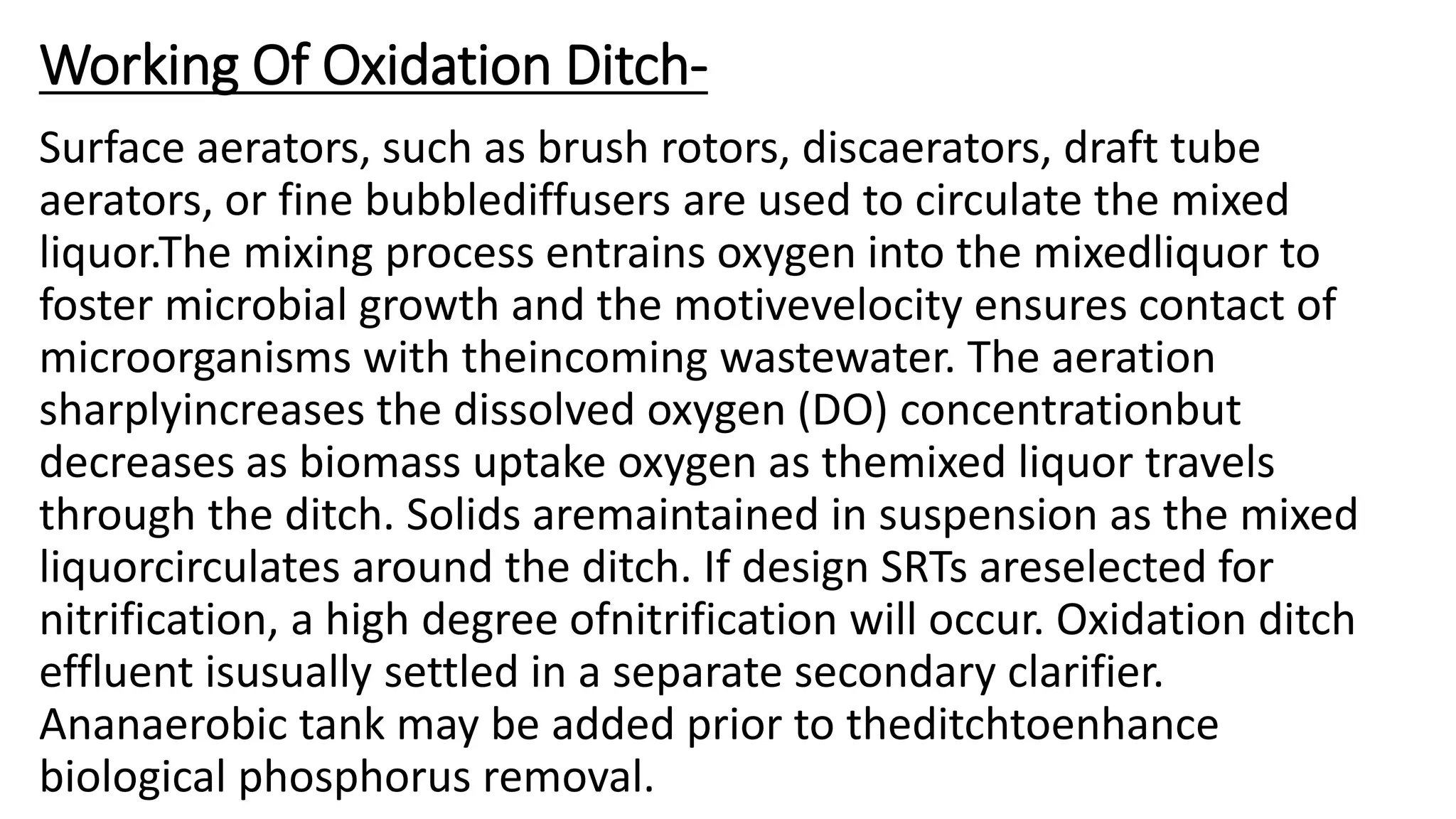 Working Of Oxidation Ditch-
Surface aerators, such as brush rotors, discaerators, draft tube
aerators, or fine bubblediffusers are used to circulate the mixed
liquor.The mixing process entrains oxygen into the mixedliquor to
foster microbial growth and the motivevelocity ensures contact of
microorganisms with theincoming wastewater. The aeration
sharplyincreases the dissolved oxygen (DO) concentrationbut
decreases as biomass uptake oxygen as themixed liquor travels
through the ditch. Solids aremaintained in suspension as the mixed
liquorcirculates around the ditch. If design SRTs areselected for
nitrification, a high degree ofnitrification will occur. Oxidation ditch
effluent isusually settled in a separate secondary clarifier.
Ananaerobic tank may be added prior to theditchtoenhance
biological phosphorus removal.
 