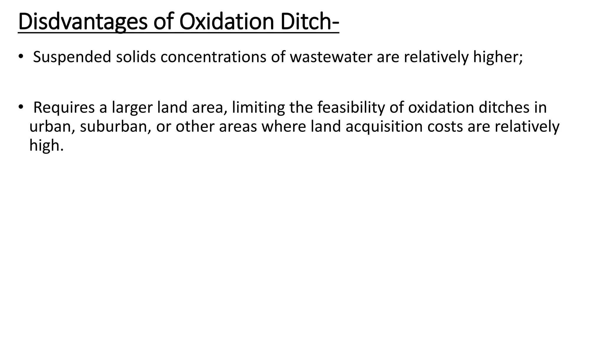 Disdvantages of Oxidation Ditch-
• Suspended solids concentrations of wastewater are relatively higher;
• Requires a larger land area, limiting the feasibility of oxidation ditches in
urban, suburban, or other areas where land acquisition costs are relatively
high.
 