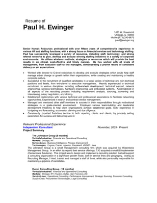 Resume of
Paul H. Ewinger
                                                                                            1433 W. Rosemont
                                                                                            Chicago, IL 60660
                                                                                          Mobile (773) 290-9670
                                                                                             paul@ewinger.org


Senior Human Resources professional with over fifteen years of comprehensive experience in
various HR and staffing functions, with a strong focus on financial services and technology staffing.
Paul has successfully leveraged a variety of resources, including staff, technology, and strong
referral networks to plan, develop and execute winning staffing initiatives in a variety of corporate
environments. He utilizes whatever methods, strategies or resources which will provide the best
results in an ethical, cost-effective and timely manner. He has worked with all levels of
management, from executive staff to line managers, demonstrating a proven record of consistent
delivery on set expectations.

•    Worked with director to C-level executives to develop and execute strategies which would help staff
     manage either change or growth within their organizations, while creating and maintaining a healthy
     corporate culture.
•    Successful in the recruitment of qualified candidates in a large variety of technical and non-technical
     positions and levels, from entry-level to executive management. Heavily experienced in technical
     recruitment in various disciplines including software/web development, technical support, network
     engineering, wireless technologies, hardware engineering, and embedded systems. Accomplished in
     all aspects of the recruiting process including requirement analysis, sourcing, screening and
     interviewing, salary negotiation, and closing.
•    Established relationships with various technical and professional associations to facilitate networking
     opportunities. Experienced in search and contract vendor management.
•    Managed and mentored other staff members to succeed in their responsibilities through motivational
     strategies in a goals-oriented environment.        Employed various team-building and leadership
     development initiatives to help client organizations achieve established goals. Solid experience in
     budgeting and forecasting, succession planning and due diligence.
•    Consistently provided first-class service to both reporting clients and clients, by properly setting
     parameters for success and delivering upon it.


Relevant Professional Experience:
Independent Consultant                                                      November, 2003 - Present
Project Summary

         The Johnsson Group (9 months)
         Verticals/Industries: Financial and Operational Consulting
         Markets: Chicago, NY
         Service Lines: Business Intelligence, Process Improvement
         Technologies: Cognos, Oracle, Hyperion, Peoplesoft, VB.NET, Java
     The Johnsson Group is a small management consulting firm which was acquired by Waterstone
     Management Group. In an effort to expand their service offerings, TJG acquired a small BI implementer
     (Centerstone Solutions). This project was to design and implement a recruiting solution that will support
     a consulting organization in a significant growth mode, both in service lines and geography. Acting as
     Recruiting Manager, I hired, trained and managed a staff of three, while also personally responsible for
     maintaining a pipeline of candidates.


         Huron Consulting Group (18 months)
         Verticals/Industries: Financial and Operational Consulting
         Markets: Chicago, NY, Houston, Dallas, San Francisco, DC
         Service Lines: Operational Consulting, Performance Improvement, Strategic Sourcing, Economic Consulting,
         Supply Chain, Procurement Technologies, Legal Consulting
 