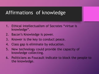 Affirmations of knowledge
1. Ethical intellectualism of Socrates “virtue is
knowledge”.
2. Bacon’s Knowledge is power.
3. ...